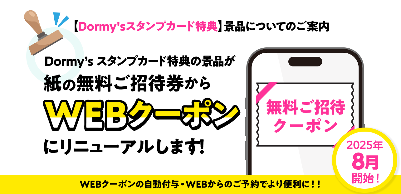 【Dormy'sスタンプカード特典】景品についてのご案内 Dormy’s スタンプカード特典の景品が 紙の無料ご招待券から WEBクーポン にリニューアルします！ 2025年8月開始！ WEBクーポンの自動付与・WEBからのご予約でより便利に！！