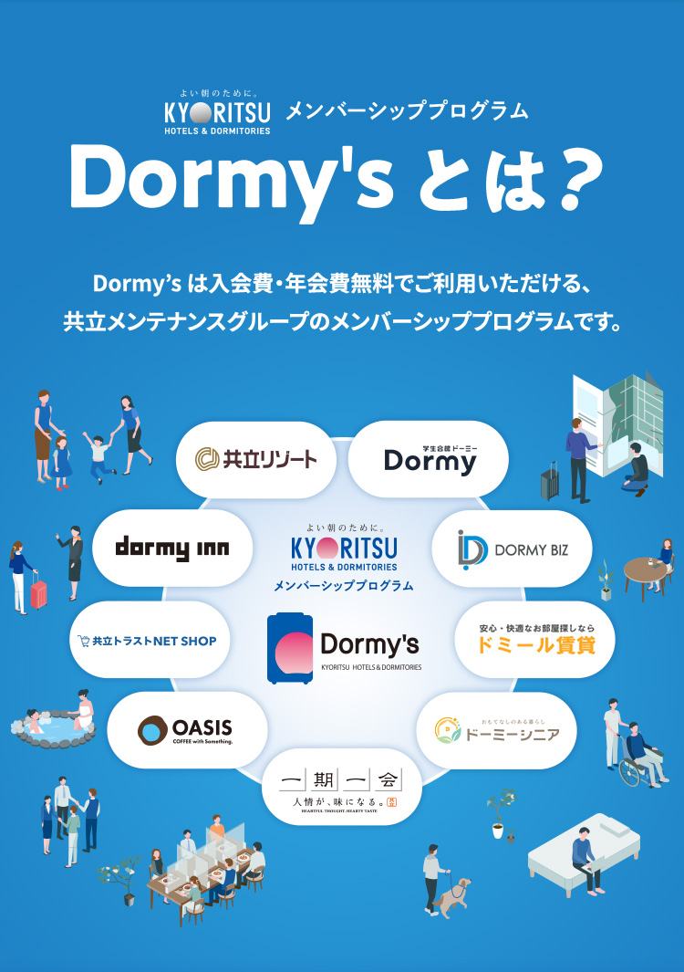 Dormy'sとは? 入会費・年会費無料で登録できる共立メンテナンスグループのメンバーシッププログラムです。ステータスに応じて便利でお得なサービスが受けられ、さらに貯まったスタンプで豪華景品をゲット！「泊まる、食べる、住む」のシーンで、お得な、うれしい特典をお楽しみください。