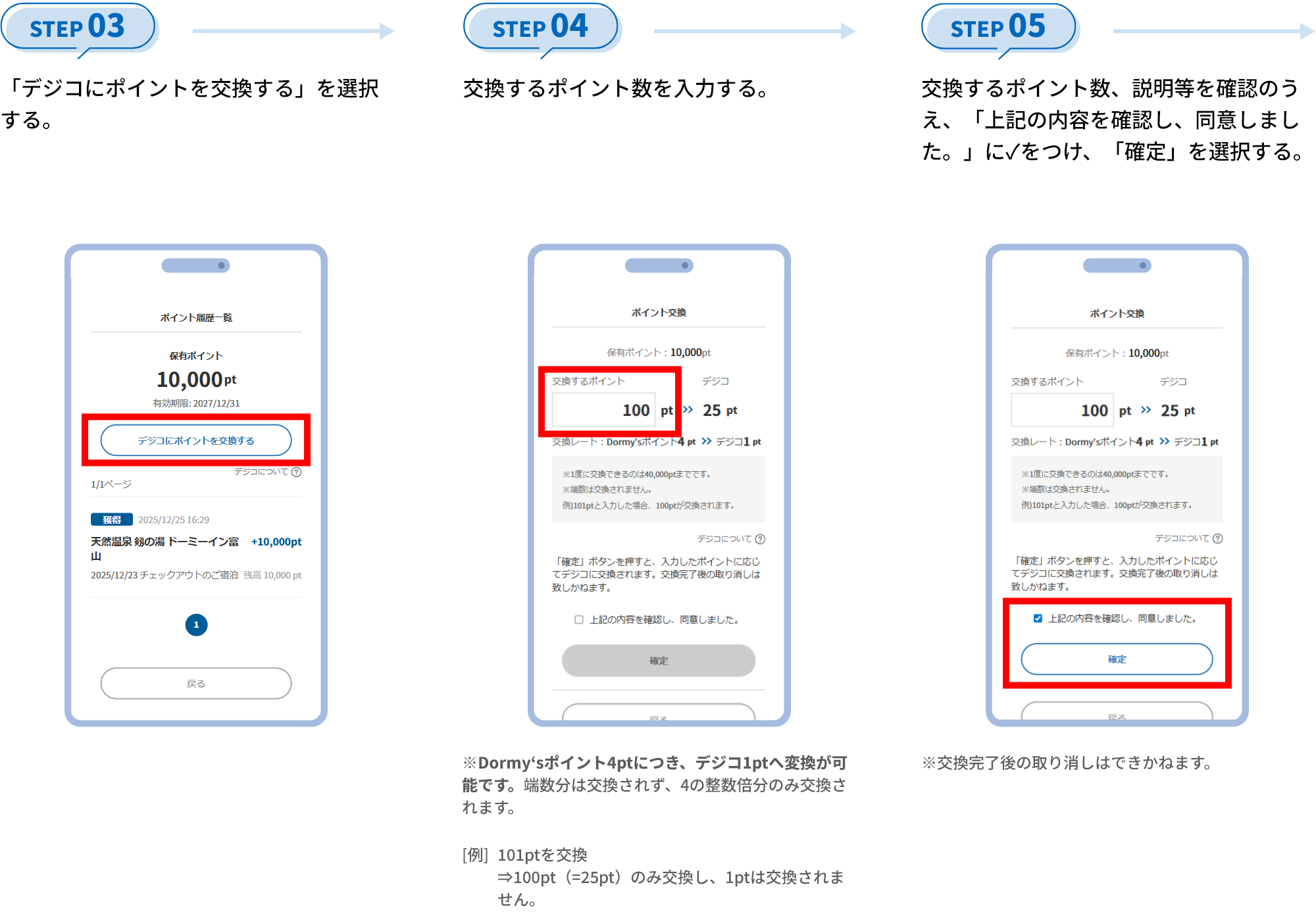STEP 03 「デジコにポイントを交換する」を選択する。 STEP 04 交換するポイント数を入力する。 Dormy‘sポイント4ptにつき、デジコ1ptへ変換が可能です。端数分は交換されず、4の整数倍分のみ交換されます。 [例]101ptを交換⇒100pt（=25pt）のみ交換し、1ptは交換されません。 STEP 05 交換するポイント数、説明等を確認のうえ、「上記の内容を確認し、同意しました。」に✓をつけ、「確定」を選択する。 ※交換完了後の取り消しはできかねます。