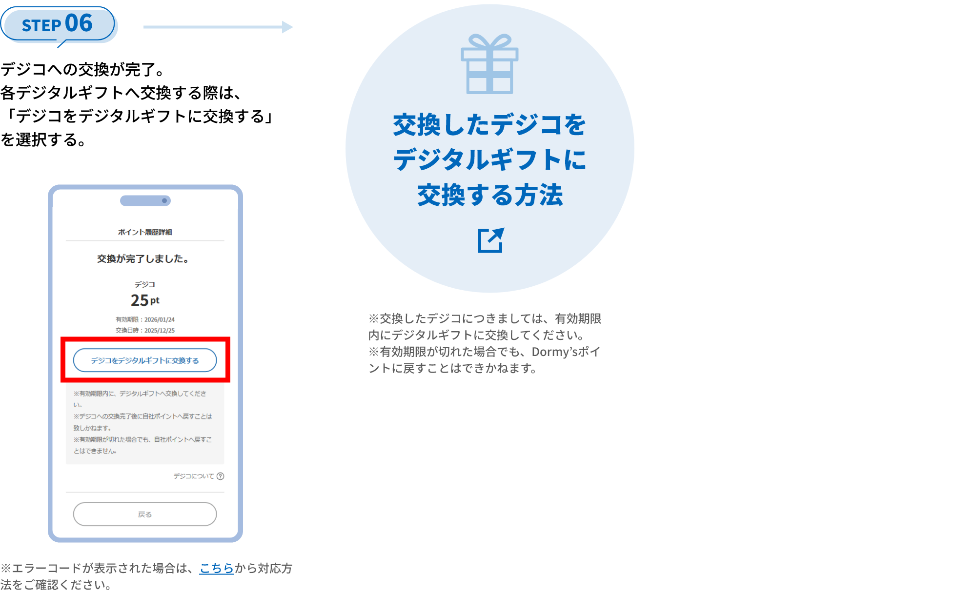 STEP 06 デジコへの交換が完了。各デジタルギフトへ交換する際は、「デジコをデジタルギフトに交換する」を選択する。 ※エラーコードが表示された場合は、こちらから対応方法をご確認ください。 交換したデジコをデジタルギフトに交換する方法 ※交換したデジコにつきましては、有効期限内にデジタルギフトに交換してください。 ※有効期限が切れた場合でも、Dormy’sポイントに戻すことはできかねます。
