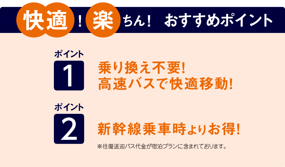 ポイント 1 乗り換え不要! 大型バスで快適移動! ポイント 2 新幹線乗車時よりお得！ ※往復送迎バス代金が宿泊プランに含まれております。