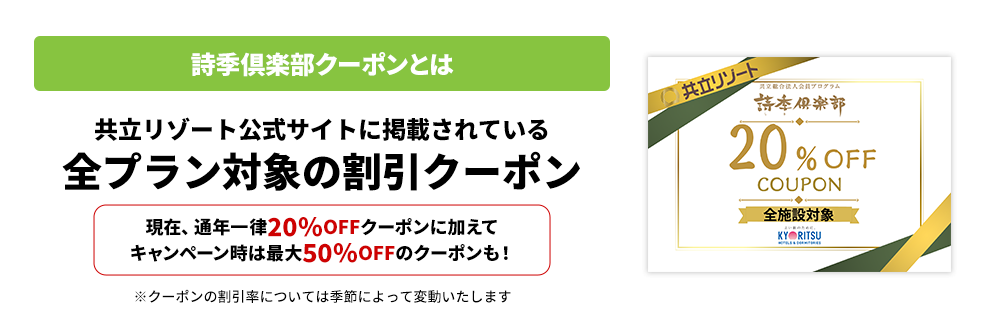 詩季倶楽部クーポンとは 共立リゾート公式サイトに掲載されている 全プラン対象の割引クーポン 現在、通年一律20％OFFクーポンに加えて キャンペーン時は最大50％OFFのクーポンも！ ※クーポンの割引率については季節によって変動いたします