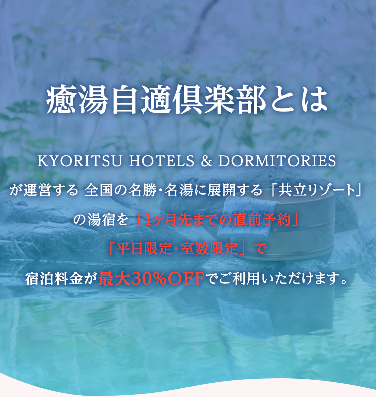 癒湯自適倶楽部とは KYORITSU HOTELS & DORMITORIESが運営する 全国の名勝・名湯に展開する 「共立リゾート」 の湯宿を 「1ヶ月先までの直前予約」「平日中心・室数限定」 で宿泊料金が最大30％OFFでご利用いただけます。